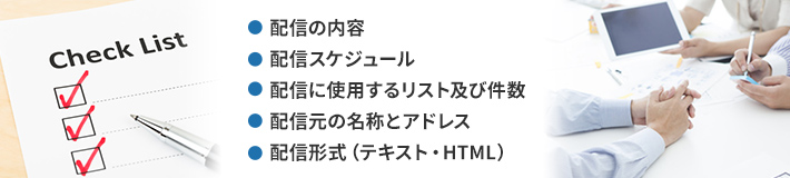 配信の内容、配信スケジュール、配信に使用するリスト及び件数、配信元の名称とアドレス、配信形式（テキスト・HTML）